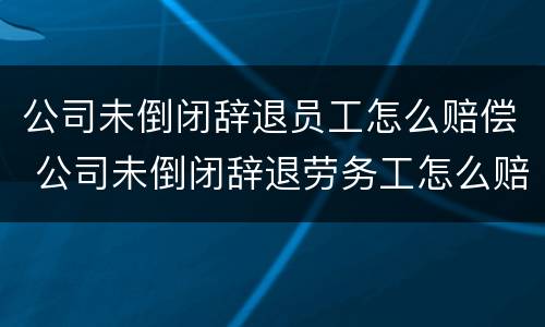公司未倒闭辞退员工怎么赔偿 公司未倒闭辞退劳务工怎么赔偿