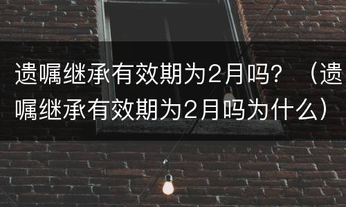 遗嘱继承有效期为2月吗？（遗嘱继承有效期为2月吗为什么）