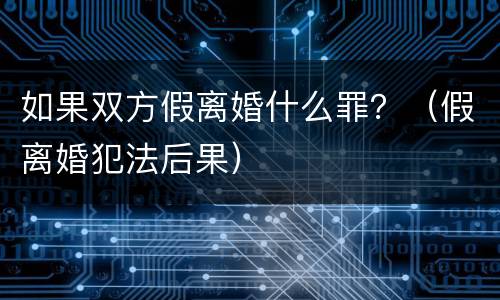 如果双方假离婚什么罪？（假离婚犯法后果）