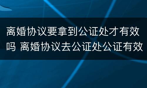 离婚协议要拿到公证处才有效吗 离婚协议去公证处公证有效吗