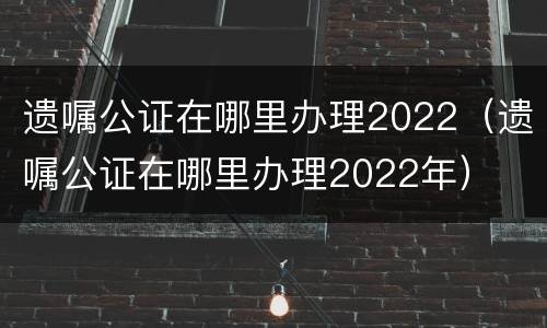 遗嘱公证在哪里办理2022（遗嘱公证在哪里办理2022年）