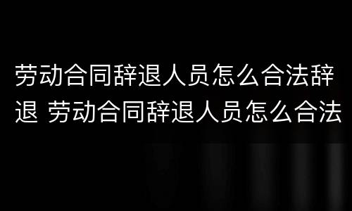 劳动合同辞退人员怎么合法辞退 劳动合同辞退人员怎么合法辞退的