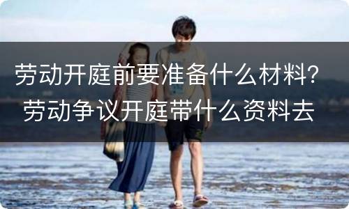 劳动开庭前要准备什么材料？ 劳动争议开庭带什么资料去