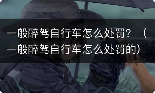 一般醉驾自行车怎么处罚？（一般醉驾自行车怎么处罚的）