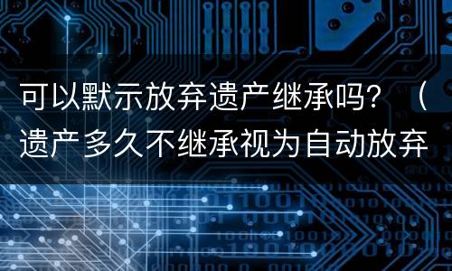 可以默示放弃遗产继承吗？（遗产多久不继承视为自动放弃）