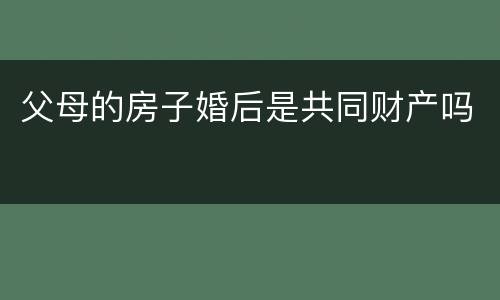 父母的房子婚后是共同财产吗