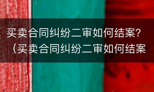 买卖合同纠纷二审如何结案？（买卖合同纠纷二审如何结案起诉）