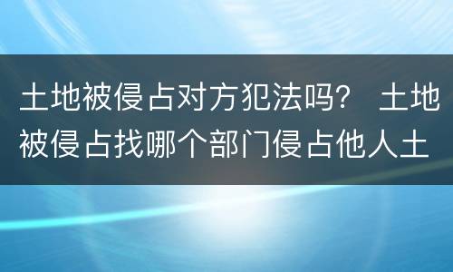 土地被侵占对方犯法吗？ 土地被侵占找哪个部门侵占他人土地会犯什么法