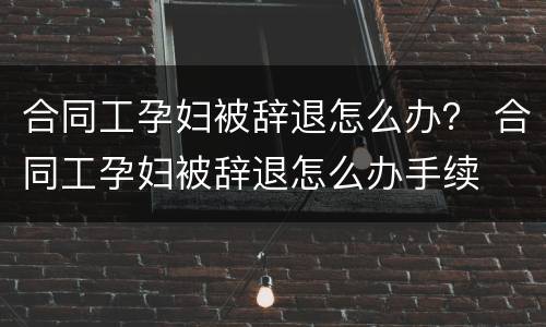 合同工孕妇被辞退怎么办？ 合同工孕妇被辞退怎么办手续