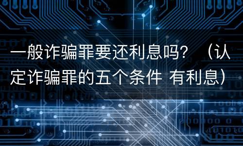 一般诈骗罪要还利息吗？（认定诈骗罪的五个条件 有利息）