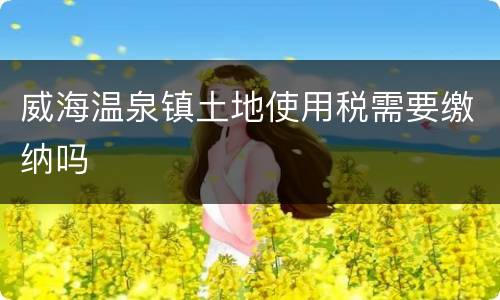 威海温泉镇土地使用税需要缴纳吗