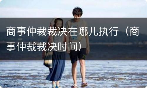 商事仲裁裁决在哪儿执行（商事仲裁裁决时间）