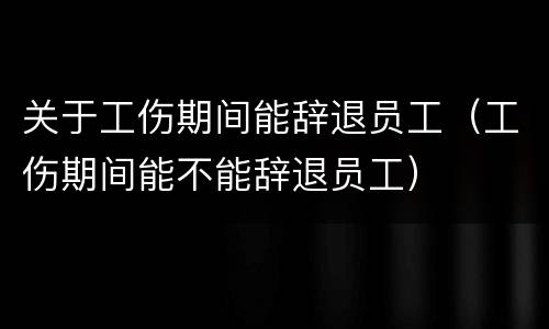 关于工伤期间能辞退员工（工伤期间能不能辞退员工）