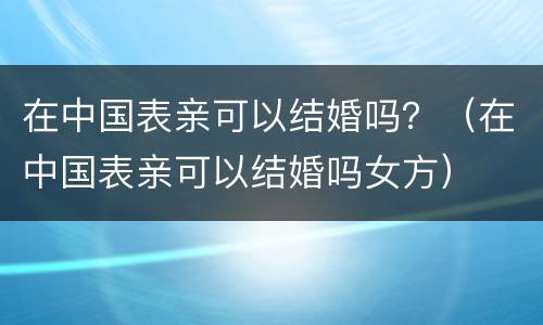 在中国表亲可以结婚吗？（在中国表亲可以结婚吗女方）