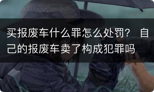 买报废车什么罪怎么处罚？ 自己的报废车卖了构成犯罪吗