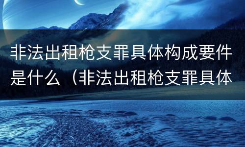 非法出租枪支罪具体构成要件是什么（非法出租枪支罪具体构成要件是什么）