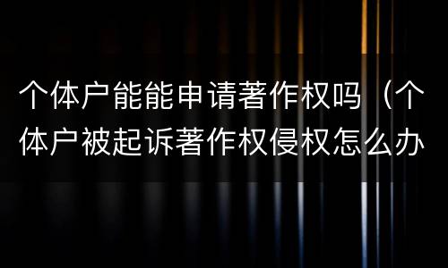 个体户能能申请著作权吗（个体户被起诉著作权侵权怎么办）