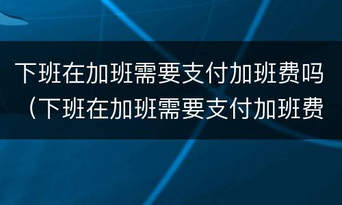 下班在加班需要支付加班费吗（下班在加班需要支付加班费吗）
