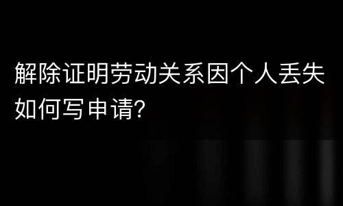 解除证明劳动关系因个人丢失如何写申请？