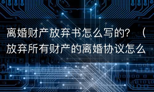 离婚财产放弃书怎么写的？（放弃所有财产的离婚协议怎么写）