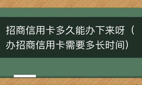 招商信用卡多久能办下来呀（办招商信用卡需要多长时间）