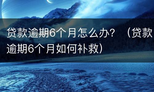 贷款逾期6个月怎么办？（贷款逾期6个月如何补救）