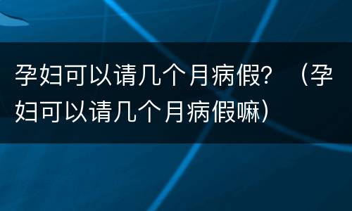 孕妇可以请几个月病假？（孕妇可以请几个月病假嘛）