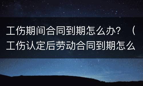 工伤期间合同到期怎么办？（工伤认定后劳动合同到期怎么办）