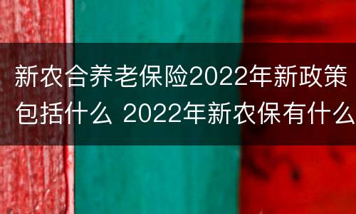 新农合养老保险2022年新政策包括什么 2022年新农保有什么新政策