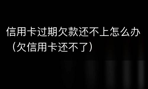 信用卡过期欠款还不上怎么办（欠信用卡还不了）