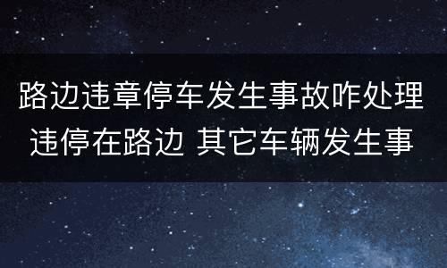 路边违章停车发生事故咋处理 违停在路边 其它车辆发生事故
