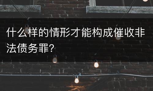 什么样的情形才能构成催收非法债务罪？