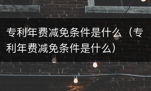 专利年费减免条件是什么（专利年费减免条件是什么）