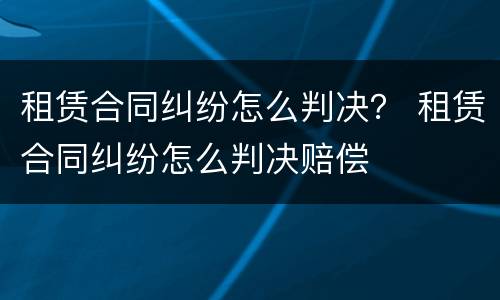 租赁合同纠纷怎么判决？ 租赁合同纠纷怎么判决赔偿