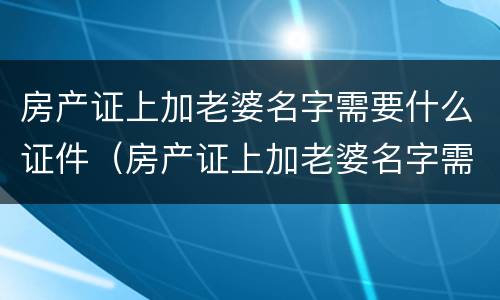房产证上加老婆名字需要什么证件（房产证上加老婆名字需要什么证件呢）