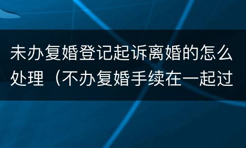 未办复婚登记起诉离婚的怎么处理（不办复婚手续在一起过范法吗）