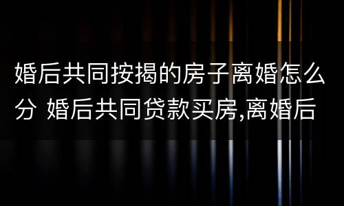 婚后共同按揭的房子离婚怎么分 婚后共同贷款买房,离婚后如何处理?
