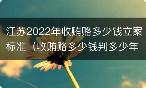 江苏2022年收贿赂多少钱立案标准（收贿赂多少钱判多少年）