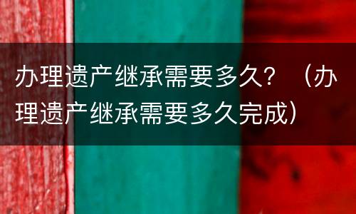办理遗产继承需要多久？（办理遗产继承需要多久完成）