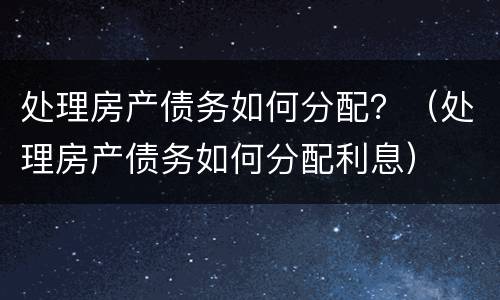 处理房产债务如何分配？（处理房产债务如何分配利息）