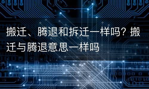 搬迁、腾退和拆迁一样吗? 搬迁与腾退意思一样吗