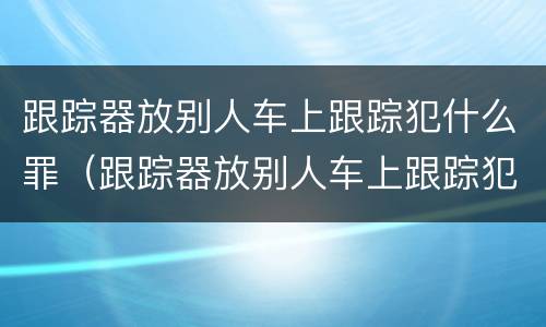 跟踪器放别人车上跟踪犯什么罪（跟踪器放别人车上跟踪犯什么罪行）