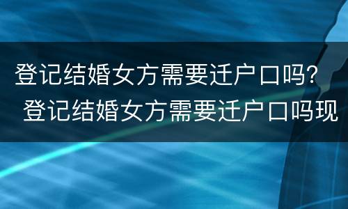 登记结婚女方需要迁户口吗？ 登记结婚女方需要迁户口吗现在