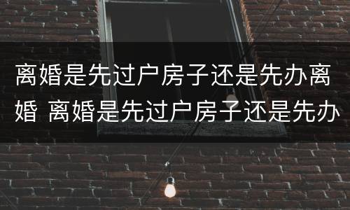 离婚是先过户房子还是先办离婚 离婚是先过户房子还是先办离婚手续 契税