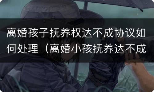 离婚孩子抚养权达不成协议如何处理（离婚小孩抚养达不成协议）