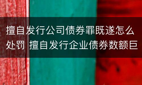 擅自发行公司债券罪既遂怎么处罚 擅自发行企业债券数额巨大后果严重的应处以无期徒刑