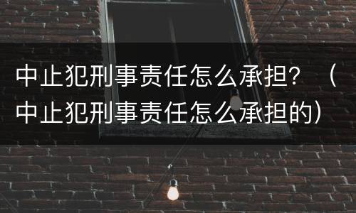 中止犯刑事责任怎么承担？（中止犯刑事责任怎么承担的）