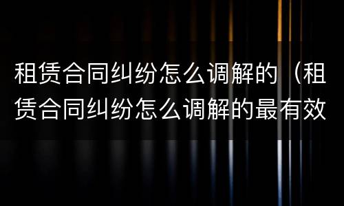 租赁合同纠纷怎么调解的（租赁合同纠纷怎么调解的最有效）