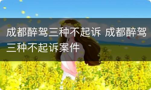 成都醉驾三种不起诉 成都醉驾三种不起诉案件