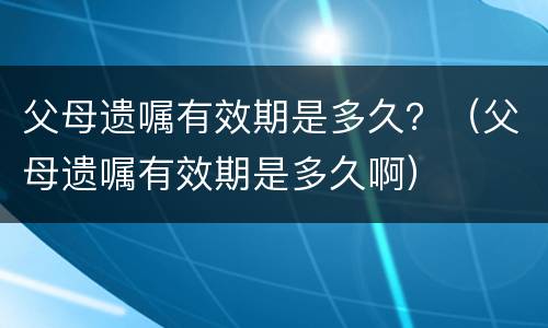 父母遗嘱有效期是多久？（父母遗嘱有效期是多久啊）